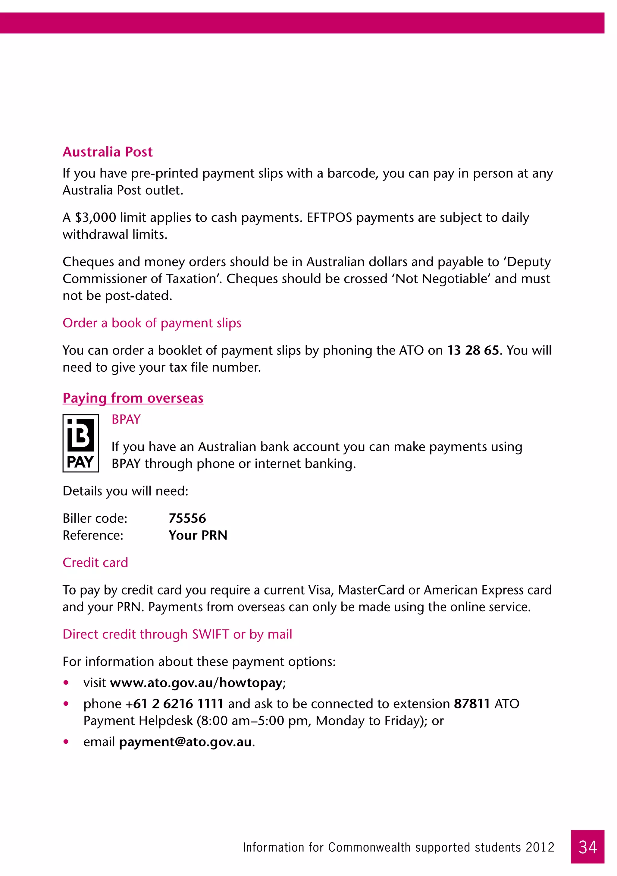 Australia Post
If you have pre-printed payment slips with a barcode, you can pay in person at any
Australia Post outlet.

A $3,000 limit applies to cash payments. EFTPOS payments are subject to daily
withdrawal limits.

Cheques and money orders should be in Australian dollars and payable to ‘Deputy
Commissioner of Taxation’. Cheques should be crossed ‘Not Negotiable’ and must
not be post-dated.

Order a book of payment slips

You can order a booklet of payment slips by phoning the ATO on 13 28 65. You will
need to give your tax file number.

Paying from overseas
         BPAY

         If you have an Australian bank account you can make payments using
         BPAY through phone or internet banking.

Details you will need:

Biller code:	     75556	
Reference:	       Your PRN

Credit card

To pay by credit card you require a current Visa, MasterCard or American Express card
and your PRN. Payments from overseas can only be made using the online service.

Direct credit through SWIFT or by mail

For information about these payment options:
•	 visit www.ato.gov.au/howtopay;
•	 phone +61 2 6216 1111 and ask to be connected to extension 87811 ATO
   Payment Helpdesk (8:00 am–5:00 pm, Monday to Friday); or
•	 email payment@ato.gov.au.




                                Information for Commonwealth supported students 2012    34
 