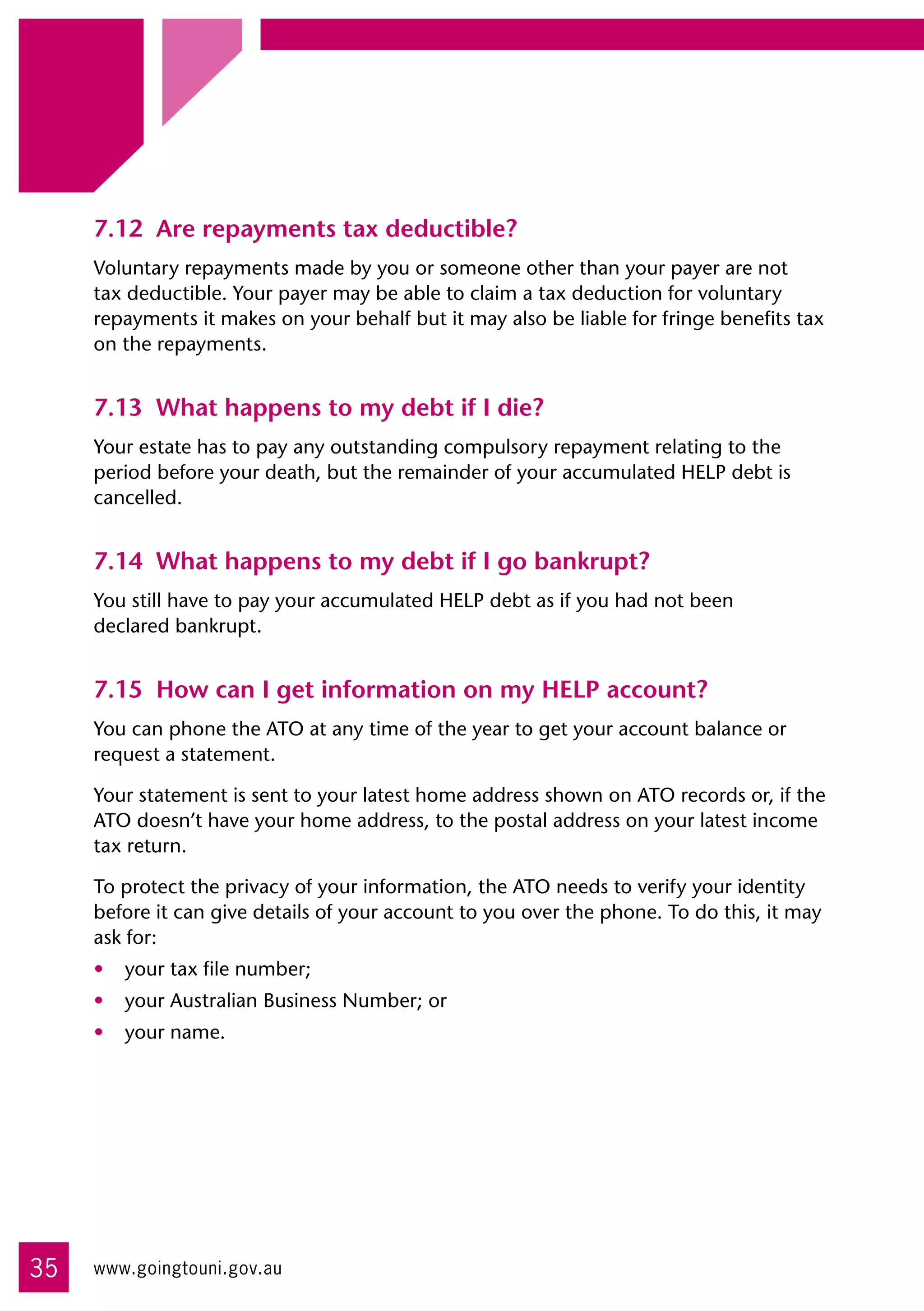 7.12	 Are repayments tax deductible?
     Voluntary repayments made by you or someone other than your payer are not
     tax deductible. Your payer may be able to claim a tax deduction for voluntary
     repayments it makes on your behalf but it may also be liable for fringe benefits tax
     on the repayments.


     7.13	 What happens to my debt if I die?
     Your estate has to pay any outstanding compulsory repayment relating to the
     period before your death, but the remainder of your accumulated HELP debt is
     cancelled.


     7.14	 What happens to my debt if I go bankrupt?
     You still have to pay your accumulated HELP debt as if you had not been 	
     declared bankrupt.


     7.15	 How can I get information on my HELP account?
     You can phone the ATO at any time of the year to get your account balance or
     request a statement.

     Your statement is sent to your latest home address shown on ATO records or, if the
     ATO doesn’t have your home address, to the postal address on your latest income
     tax return.

     To protect the privacy of your information, the ATO needs to verify your identity
     before it can give details of your account to you over the phone. To do this, it may
     ask for:
     •	 your tax file number;
     •	 your Australian Business Number; or
     •	 your name.




35   www.goingtouni.gov.au
 