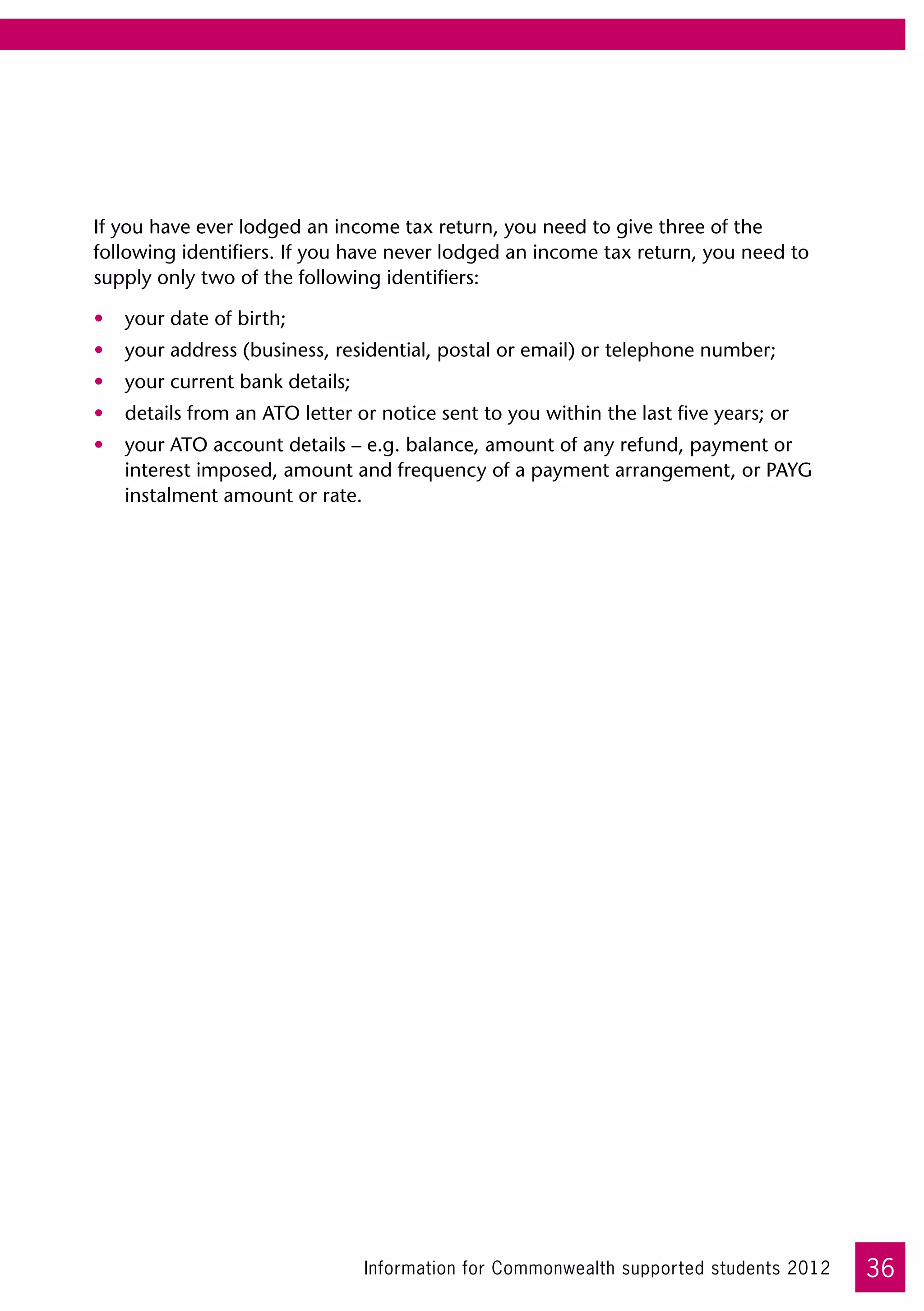 If you have ever lodged an income tax return, you need to give three of the
following identifiers. If you have never lodged an income tax return, you need to
supply only two of the following identifiers:

•	 your date of birth;
•	 your address (business, residential, postal or email) or telephone number;
•	 your current bank details;
•	 details from an ATO letter or notice sent to you within the last five years; or
•	 your ATO account details – e.g. balance, amount of any refund, payment or
   interest imposed, amount and frequency of a payment arrangement, or PAYG
   instalment amount or rate.




                                Information for Commonwealth supported students 2012   36
 