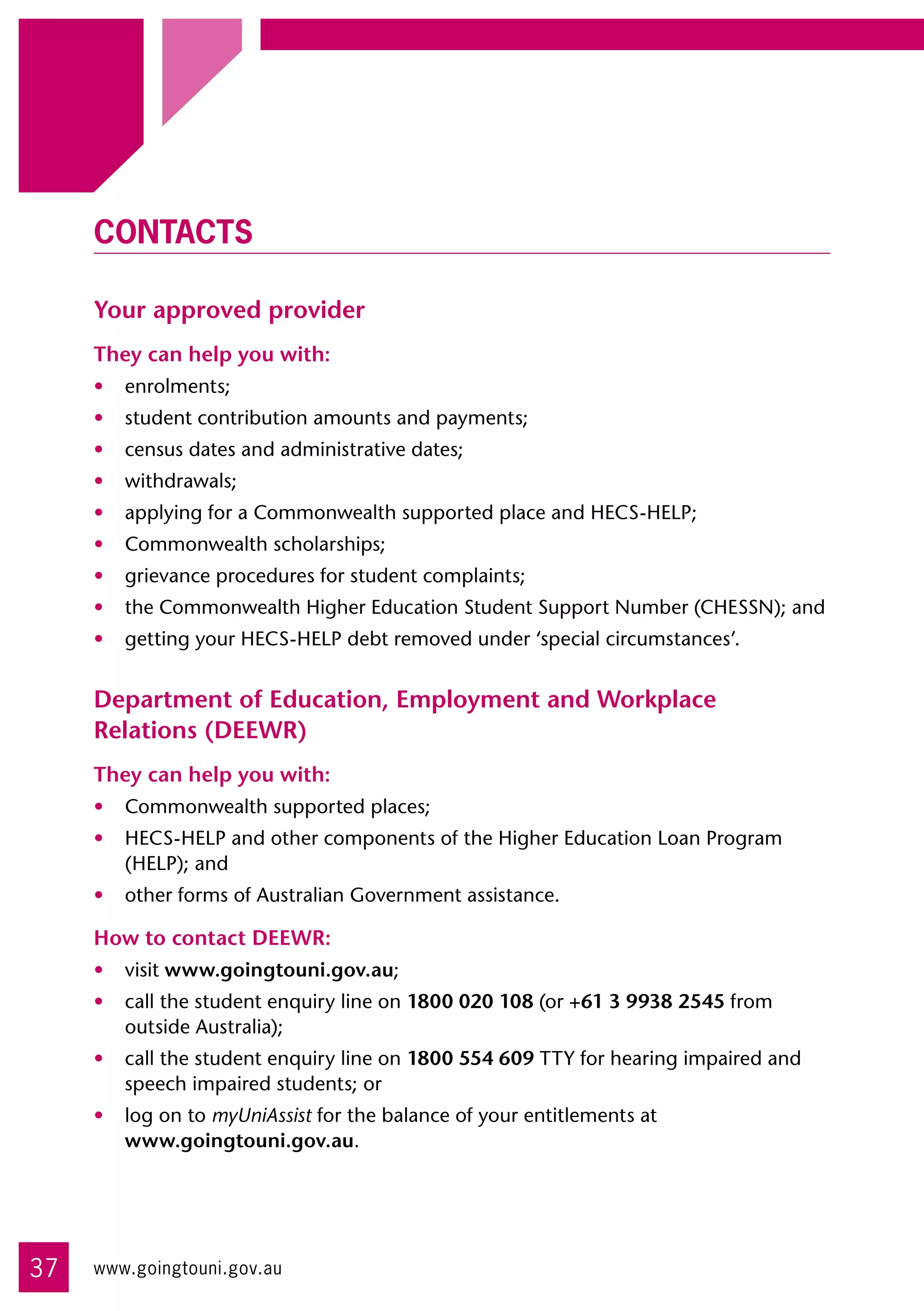 Contacts

     Your approved provider
     They can help you with:
     •	 enrolments;
     •	 student contribution amounts and payments;
     •	 census dates and administrative dates;
     •	 withdrawals;
     •	 applying for a Commonwealth supported place and HECS-HELP;
     •	 Commonwealth scholarships;
     •	 grievance procedures for student complaints;
     •	 the Commonwealth Higher Education Student Support Number (CHESSN); and
     •	 getting your HECS-HELP debt removed under ‘special circumstances’.


     Department of Education, Employment and Workplace
     Relations (DEEWR)
     They can help you with:
     •	 Commonwealth supported places;
     •	 HECS-HELP and other components of the Higher Education Loan Program
        (HELP); and
     •	 other forms of Australian Government assistance.

     How to contact DEEWR:
     •	 visit www.goingtouni.gov.au;
     •	 call the student enquiry line on 1800 020 108 (or +61 3 9938 2545 from
        outside Australia);
     •	 call the student enquiry line on 1800 554 609 TTY for hearing impaired and
        speech impaired students; or
     •	 log on to myUniAssist for the balance of your entitlements at 	
        www.goingtouni.gov.au.




37   www.goingtouni.gov.au
 