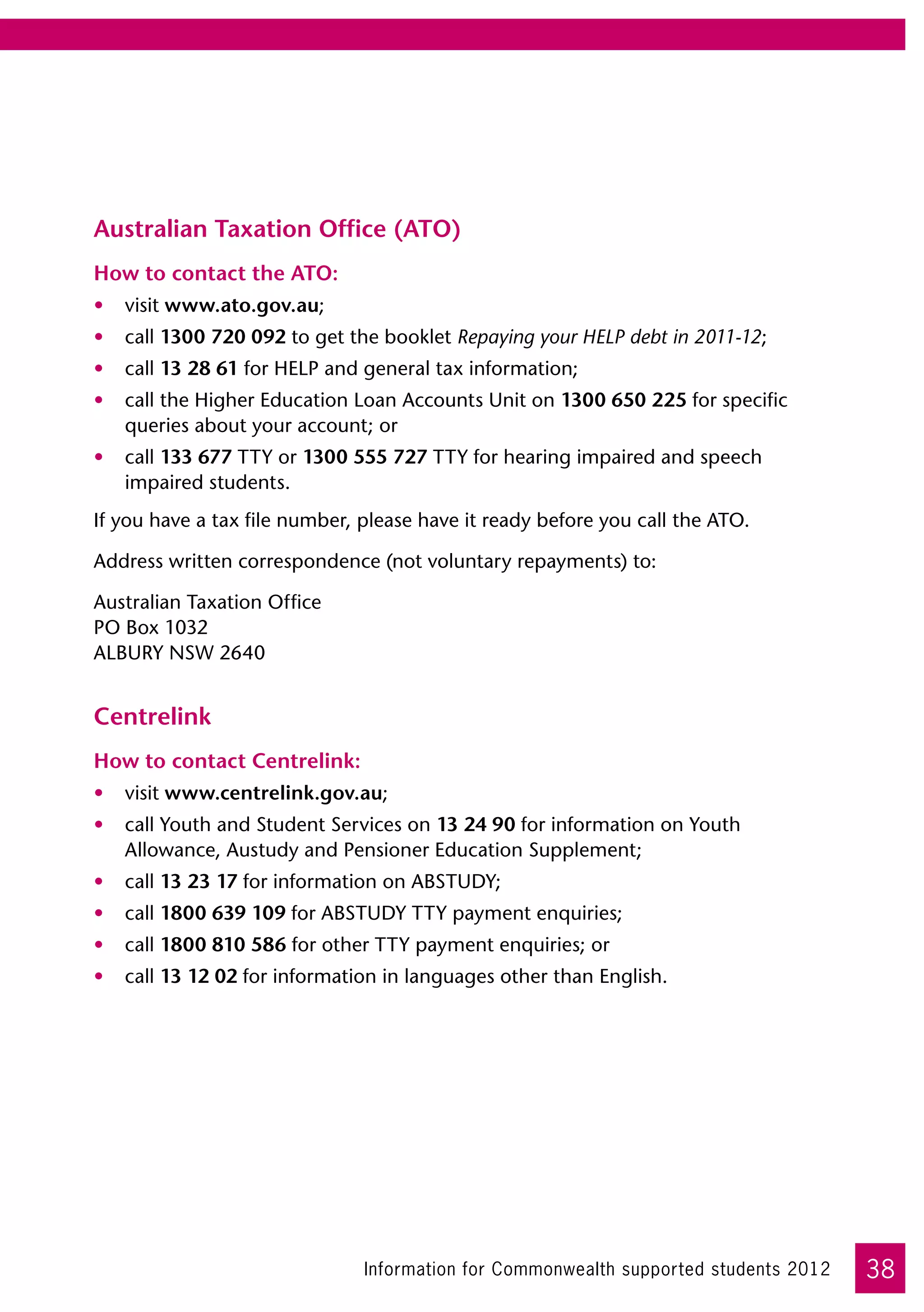 Australian Taxation Office (ATO)
How to contact the ATO:
•	 visit www.ato.gov.au;
•	 call 1300 720 092 to get the booklet Repaying your HELP debt in 2011-12;
•	 call 13 28 61 for HELP and general tax information;
•	 call the Higher Education Loan Accounts Unit on 1300 650 225 for specific
   queries about your account; or
•	 call 133 677 TTY or 1300 555 727 TTY for hearing impaired and speech
   impaired students.
If you have a tax file number, please have it ready before you call the ATO.

Address written correspondence (not voluntary repayments) to:

Australian Taxation Office	
PO Box 1032	
ALBURY NSW 2640


Centrelink
How to contact Centrelink:
•	 visit www.centrelink.gov.au;
•	 call Youth and Student Services on 13 24 90 for information on Youth
   Allowance, Austudy and Pensioner Education Supplement;
•	 call 13 23 17 for information on ABSTUDY;
•	 call 1800 639 109 for ABSTUDY TTY payment enquiries;
•	 call 1800 810 586 for other TTY payment enquiries; or
•	 call 13 12 02 for information in languages other than English.




                               Information for Commonwealth supported students 2012   38
 