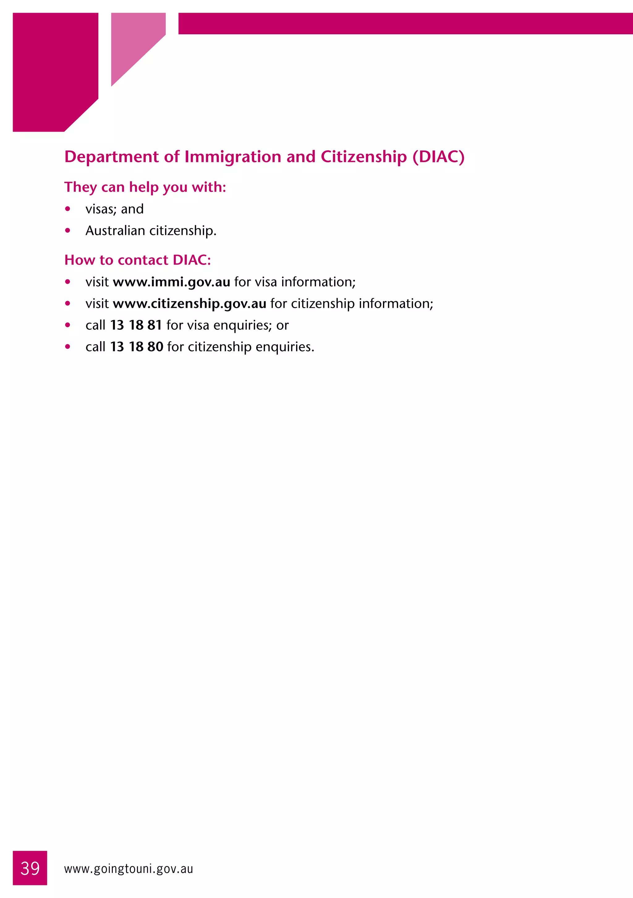 Department of Immigration and Citizenship (DIAC)
     They can help you with:
     •	 visas; and
     •	 Australian citizenship.

     How to contact DIAC:
     •	 visit www.immi.gov.au for visa information;
     •	 visit www.citizenship.gov.au for citizenship information;
     •	 call 13 18 81 for visa enquiries; or
     •	 call 13 18 80 for citizenship enquiries.




39   www.goingtouni.gov.au
 