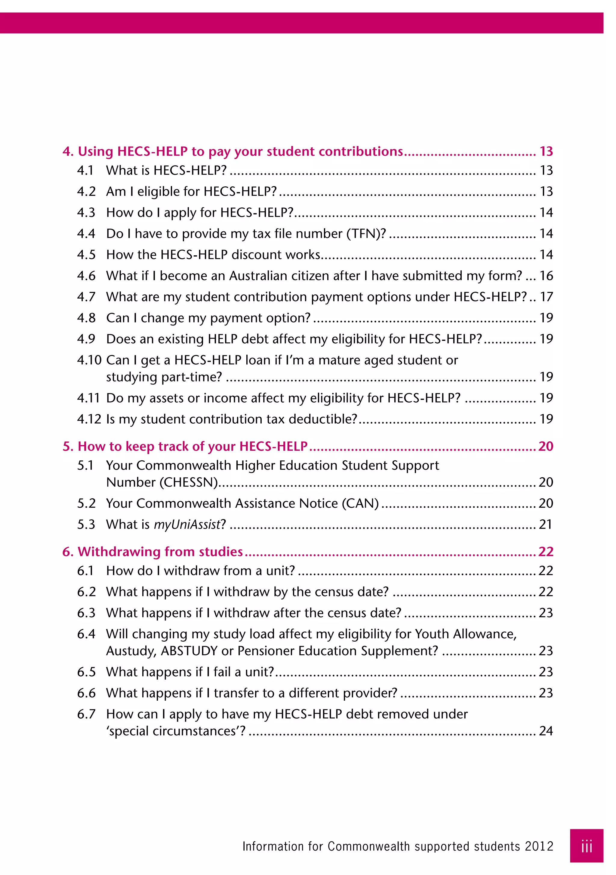 4. Using HECS-HELP to pay your student contributions.................................... 13
   4.1	 What is HECS-HELP?.................................................................................. 13
   4.2	 Am I eligible for HECS-HELP?..................................................................... 13
   4.3	 How do I apply for HECS-HELP?................................................................ 14
                                     .
   4.4	 Do I have to provide my tax file number (TFN)?........................................ 14
   4.5	 How the HECS-HELP discount works......................................................... 14
                                        .
   4.6	 What if I become an Australian citizen after I have submitted my form?.... 16
   4.7	 What are my student contribution payment options under HECS-HELP?... 17
   4.8	 Can I change my payment option?............................................................ 19
   4.9	 Does an existing HELP debt affect my eligibility for HECS-HELP?............... 19
   4.10	Can I get a HECS-HELP loan if I’m a mature aged student or 	
        studying part-time?................................................................................... 19
   4.11	Do my assets or income affect my eligibility for HECS-HELP?.................... 19
   4.12	Is my student contribution tax deductible?. .............................................. 19
                                                  .

5. How to keep track of your HECS-HELP............................................................. 20
   5.1	 Your Commonwealth Higher Education Student Support 	
        Number (CHESSN).................................................................................... 20
   5.2	 Your Commonwealth Assistance Notice (CAN).......................................... 20
   5.3	 What is myUniAssist?.................................................................................. 21

6. Withdrawing from studies.............................................................................. 22
   6.1	 How do I withdraw from a unit?................................................................ 22
   6.2	 What happens if I withdraw by the census date?....................................... 22
   6.3	 What happens if I withdraw after the census date?.................................... 23
   6.4	 Will changing my study load affect my eligibility for Youth Allowance,
        Austudy, ABSTUDY or Pensioner Education Supplement?.......................... 23
   6.5	 What happens if I fail a unit?. .................................................................... 23
                                      .
   6.6	 What happens if I transfer to a different provider?..................................... 23
   6.7	 How can I apply to have my HECS-HELP debt removed under 	
        ‘special circumstances’?............................................................................. 24




                                         Information for Commonwealth supported students 2012                       iii
 