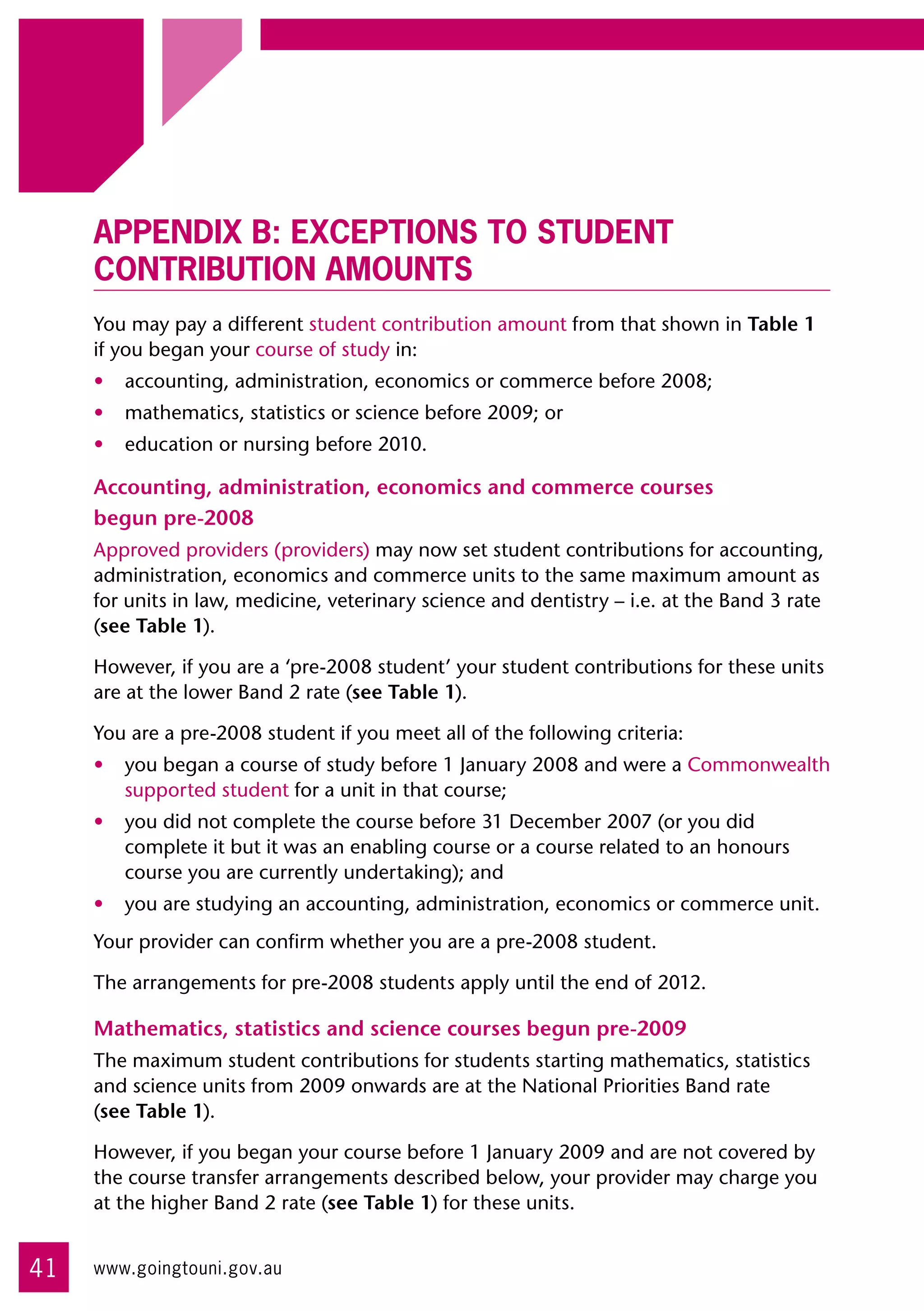 Appendix B: Exceptions to student
     contribution amounts
     You may pay a different student contribution amount from that shown in Table 1
     if you began your course of study in:
     •	 accounting, administration, economics or commerce before 2008;
     •	 mathematics, statistics or science before 2009; or
     •	 education or nursing before 2010.

     Accounting, administration, economics and commerce courses
     begun pre-2008
     Approved providers (providers) may now set student contributions for accounting,
     administration, economics and commerce units to the same maximum amount as
     for units in law, medicine, veterinary science and dentistry – i.e. at the Band 3 rate
     (see Table 1).

     However, if you are a ‘pre-2008 student’ your student contributions for these units
     are at the lower Band 2 rate (see Table 1).

     You are a pre-2008 student if you meet all of the following criteria:
     •	 you began a course of study before 1 January 2008 and were a Commonwealth
        supported student for a unit in that course;
     •	 you did not complete the course before 31 December 2007 (or you did
        complete it but it was an enabling course or a course related to an honours
        course you are currently undertaking); and
     •	 you are studying an accounting, administration, economics or commerce unit.
     Your provider can confirm whether you are a pre-2008 student.

     The arrangements for pre-2008 students apply until the end of 2012.

     Mathematics, statistics and science courses begun pre-2009
     The maximum student contributions for students starting mathematics, statistics
     and science units from 2009 onwards are at the National Priorities Band rate 	
     (see Table 1).

     However, if you began your course before 1 January 2009 and are not covered by
     the course transfer arrangements described below, your provider may charge you
     at the higher Band 2 rate (see Table 1) for these units.


41   www.goingtouni.gov.au
 