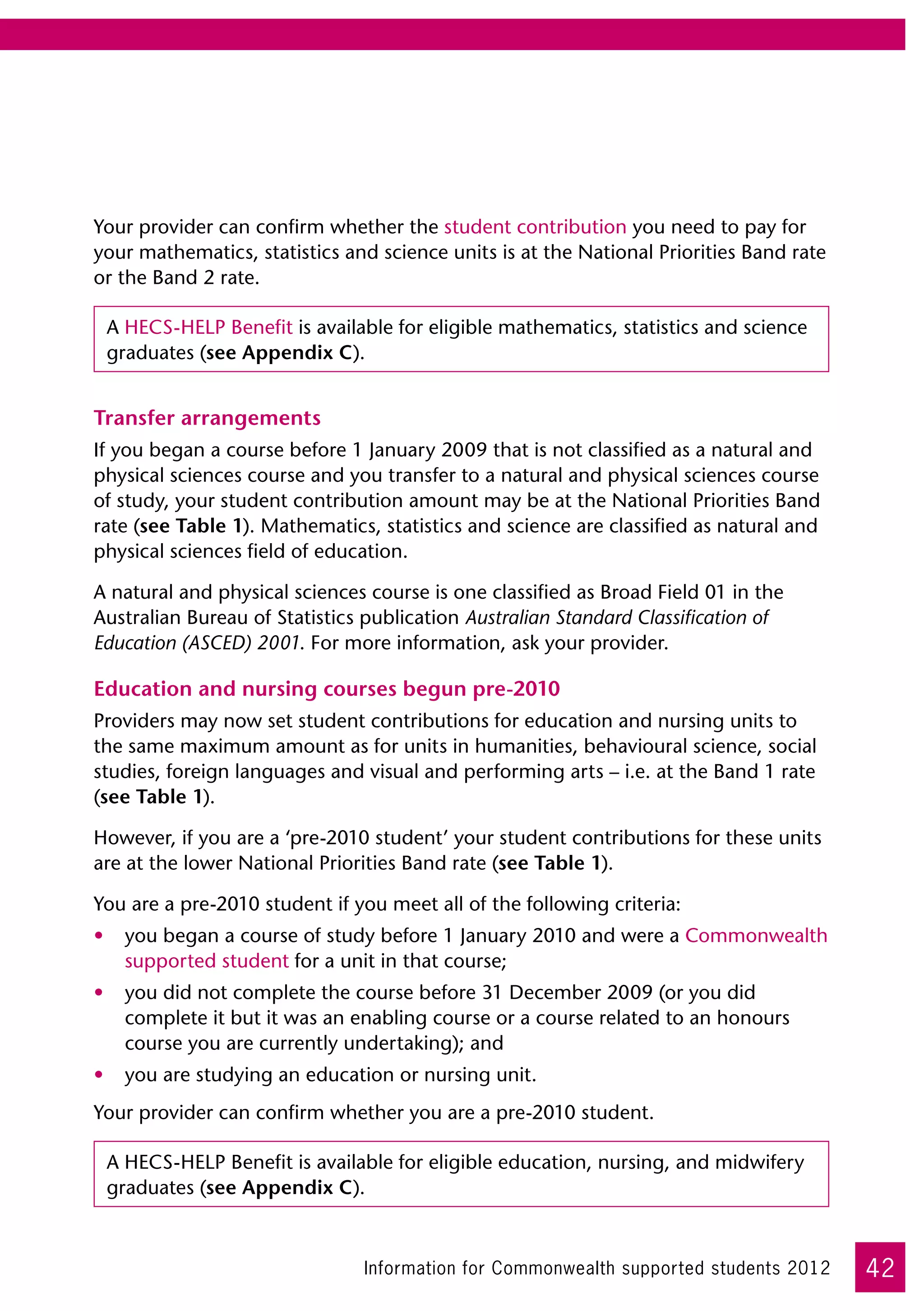 Your provider can confirm whether the student contribution you need to pay for
your mathematics, statistics and science units is at the National Priorities Band rate
or the Band 2 rate.

 A HECS-HELP Benefit is available for eligible mathematics, statistics and science
 graduates (see Appendix C).


Transfer arrangements
If you began a course before 1 January 2009 that is not classified as a natural and
physical sciences course and you transfer to a natural and physical sciences course
of study, your student contribution amount may be at the National Priorities Band
rate (see Table 1). Mathematics, statistics and science are classified as natural and
physical sciences field of education.

A natural and physical sciences course is one classified as Broad Field 01 in the
Australian Bureau of Statistics publication Australian Standard Classification of
Education (ASCED) 2001. For more information, ask your provider.

Education and nursing courses begun pre-2010
Providers may now set student contributions for education and nursing units to
the same maximum amount as for units in humanities, behavioural science, social
studies, foreign languages and visual and performing arts – i.e. at the Band 1 rate
(see Table 1).

However, if you are a ‘pre-2010 student’ your student contributions for these units
are at the lower National Priorities Band rate (see Table 1).

You are a pre-2010 student if you meet all of the following criteria:
•	 you began a course of study before 1 January 2010 and were a Commonwealth
   supported student for a unit in that course;
•	 you did not complete the course before 31 December 2009 (or you did
   complete it but it was an enabling course or a course related to an honours
   course you are currently undertaking); and
•	 you are studying an education or nursing unit.
Your provider can confirm whether you are a pre-2010 student.

 A HECS-HELP Benefit is available for eligible education, nursing, and midwifery
 graduates (see Appendix C).



                               Information for Commonwealth supported students 2012      42
 