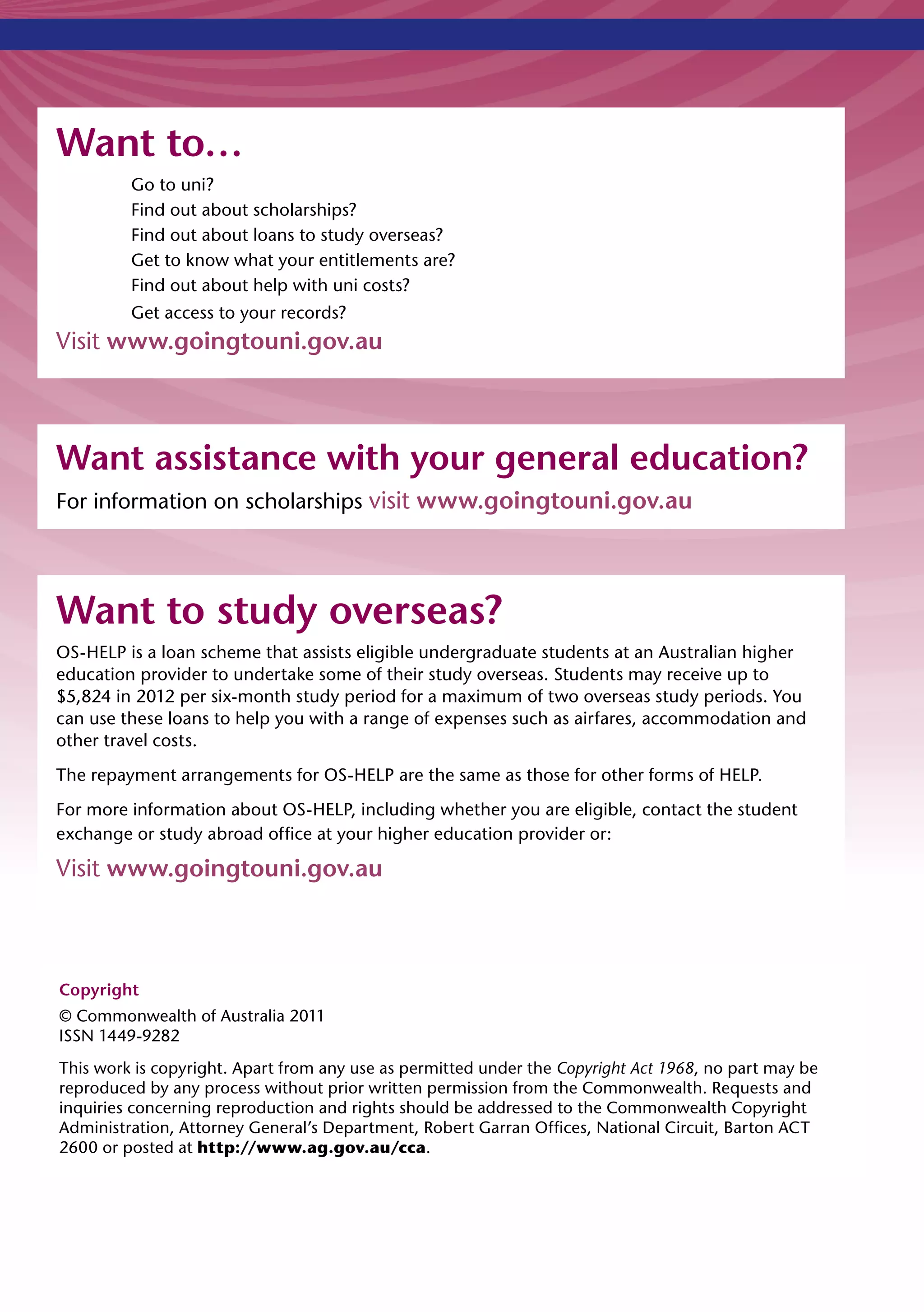 Want to…
         Go to uni?
         Find out about scholarships?
         Find out about loans to study overseas?
         Get to know what your entitlements are?
         Find out about help with uni costs?
         Get access to your records?
Visit www.goingtouni.gov.au



Want assistance with your general education?
For information on scholarships visit www.goingtouni.gov.au




Want to study overseas?
OS-HELP is a loan scheme that assists eligible undergraduate students at an Australian higher
education provider to undertake some of their study overseas. Students may receive up to
$5,824 in 2012 per six-month study period for a maximum of two overseas study periods. You
can use these loans to help you with a range of expenses such as airfares, accommodation and
other travel costs.
The repayment arrangements for OS-HELP are the same as those for other forms of HELP.
For more information about OS-HELP, including whether you are eligible, contact the student
exchange or study abroad office at your higher education provider or:

Visit www.goingtouni.gov.au



Copyright
© Commonwealth of Australia 2011
ISSN 1449-9282
This work is copyright. Apart from any use as permitted under the Copyright Act 1968, no part may be
reproduced by any process without prior written permission from the Commonwealth. Requests and
inquiries concerning reproduction and rights should be addressed to the Commonwealth Copyright
Administration, Attorney General’s Department, Robert Garran Offices, National Circuit, Barton ACT
2600 or posted at http://www.ag.gov.au/cca.
 