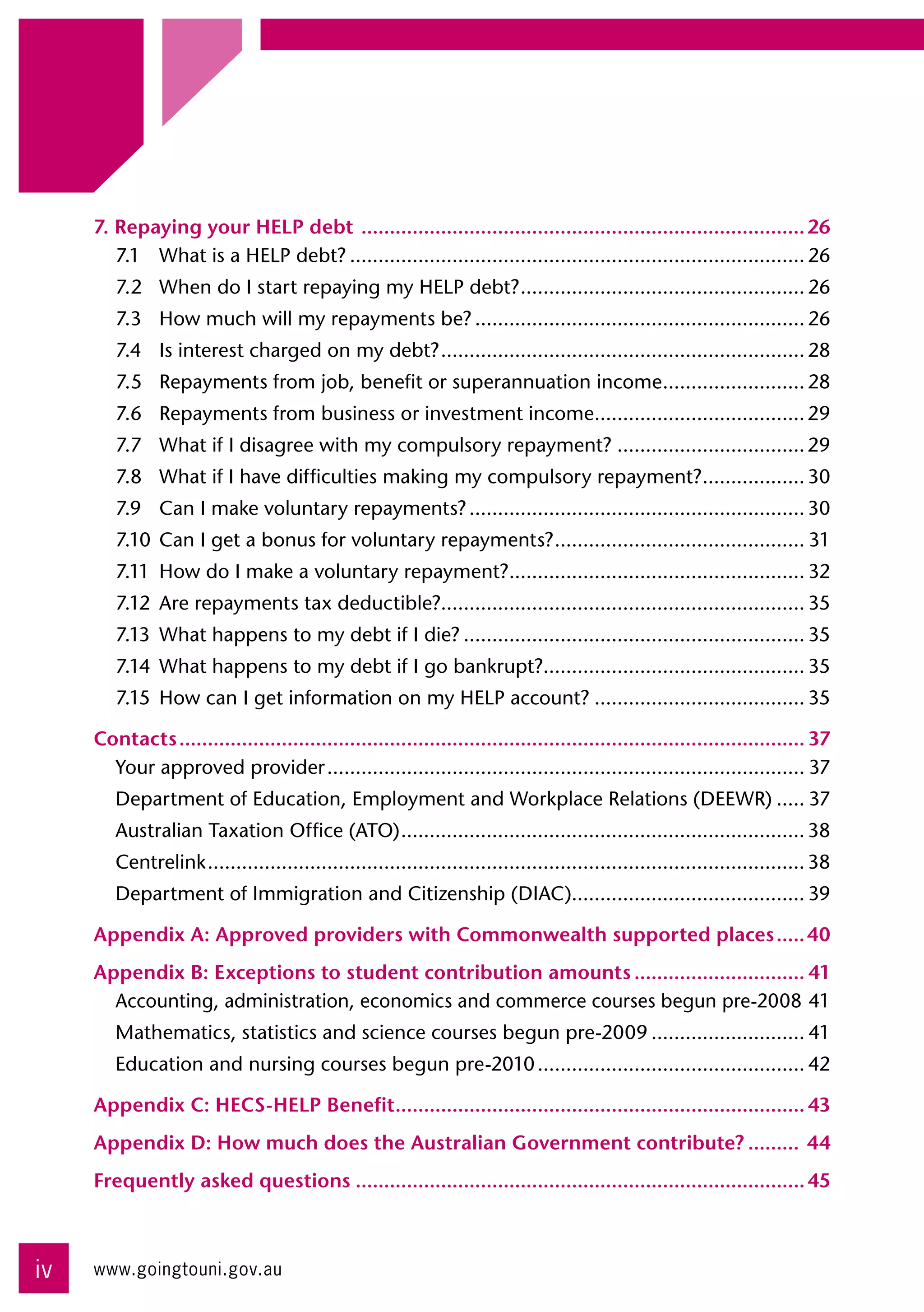 7. Repaying your HELP debt ............................................................................... 26
        7.1	 What is a HELP debt?................................................................................. 26
        7.2	 When do I start repaying my HELP debt?. ................................................. 26
                                                   .
        7.3	 How much will my repayments be?........................................................... 26
        7.4	 Is interest charged on my debt?. ............................................................... 28
                                            .
        7.5	 Repayments from job, benefit or superannuation income......................... 28
                                                                  .
        7.6	 Repayments from business or investment income..................................... 29
                                                          .
        7.7	 What if I disagree with my compulsory repayment?.................................. 29
        7.8	 What if I have difficulties making my compulsory repayment?.................. 30
                                                                        .
        7.9	 Can I make voluntary repayments?............................................................ 30
        7.10	 Can I get a bonus for voluntary repayments?. ........................................... 31
                                                         .
        7.11	 How do I make a voluntary repayment?.................................................... 32
                                                  .
        7.12	 Are repayments tax deductible?................................................................ 35
        7.13	 What happens to my debt if I die?............................................................. 35
        7.14	 What happens to my debt if I go bankrupt?.............................................. 35
        7.15	 How can I get information on my HELP account?...................................... 35

     Contacts............................................................................................................... 37
       Your approved provider..................................................................................... 37
        Department of Education, Employment and Workplace Relations (DEEWR)...... 37
        Australian Taxation Office (ATO). ...................................................................... 38
                                        .
        Centrelink. ........................................................................................................ 38
                  .
        Department of Immigration and Citizenship (DIAC)......................................... 39

     Appendix A: Approved providers with Commonwealth supported places...... 40
     Appendix B: Exceptions to student contribution amounts............................... 41
       Accounting, administration, economics and commerce courses begun pre-2008.41
        Mathematics, statistics and science courses begun pre-2009............................ 41
        Education and nursing courses begun pre-2010................................................ 42

     Appendix C: HECS-HELP Benefit......................................................................... 43
     Appendix D: How much does the Australian Government contribute?.......... 44
     Frequently asked questions................................................................................ 45



iv   www.goingtouni.gov.au
 