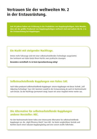Vertrauen Sie der weltweiten Nr. 2
in der Erstausrüstung.
Seit 90 Jahren haben wir Erfahrung in der Produktion von Kupplungsbelägen. Kein Wunder,
dass wir der größte Produzent von Kupplungsbelägen weltweit sind und zudem die Nr. 2 in
der Erstausrüstung bei Kupplungen.
Ein Markt mit steigender Nachfrage.
Immer mehr Fahrzeuge sind mit einer selbstnachstellenden Technologie ausgestattet.
Das Sortiment von Valeo bietet Ihnen hierfür zwei praktische Lösungen.
Besonders vorteilhaft: Es ist kein Spezialwerkzeug nötig!
Die Alternative für selbstnachstellende Kupplungen
anderer Hersteller: HEC.
Für den Nachrüstmarkt bietet Valeo eine interessante Alternative für selbstnachstellende
Kupplungen an: die „High Efficiency Clutch“, kurz HEC. Sie bietet vergleichbare Vorteile und
Komfort durch einen robusten Kupplungsbelag und eine extrem straffe Tellerfeder.
Selbstnachstellende Kupplungen von Valeo: SAT.
Auch Valeo produziert selbstnachstellende Kupplungen. Unsere Kupplungen mit dieser Technik „Self
Adjusting Technology“, kurz SAT, kommen sowohl in der Erstausrüstung als auch im Nachrüstmarkt
zum Einsatz. Da die Nachfrage permanent steigt, bauen wir unser Angebot immer weiter aus.
 