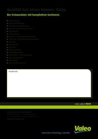 Valeo Service Deutschland GmbH
Balcke-Dürr-Allee 1 • D-40882 Ratingen
Tel. +49 2102 865-0 • Fax +49 2102 865-126
www.valeoservice.com
Qualität hat einen Namen: Valeo.
Der Erstausrüster mit komplettem Sortiment.
•	Beleuchtung
•	Klima und Kühlung
•	Scheibenwischermotoren
•	Anlasser und Lichtmaschinen
•	Kupplungen
•	Fensterheber
•	Komfort- und Sicherheitssysteme
•	Filter (Öl, Luft, Kraftstoff, Innenraum)
•	Bremsen
•	Zündspulen
•	Sensoren
•	Einspritzventile
•	Kraftstoffpumpen
•	Sicherheits-/Schließsysteme
•	Lenkstockschalter
•	Tankdeckel
•	SWF Scheibenwischer
Händlerfeld
 