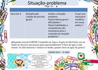 Situação-problema 
Descritor 6 
Multiplicação 
( adição de parcelas iguais) 
Analise asituação- problema: 
Quaisfatores geram dificuldades ? 
Quais habilidades e competências são necessárias para a resolução da situação- problema? 
Oque será necessário modificar em nossa prática ? 
a)Segundo nota da SABESP, Companhia de Água e Esgoto de São Paulo, em um banho de chuveiro uma pessoa gasta aproximadamente 9 litros de água a cada minuto. Se Júlia demorou 5 minutos no banho, quantos litros de água ela gastou? 
SAREM 2013 -3º ANO  