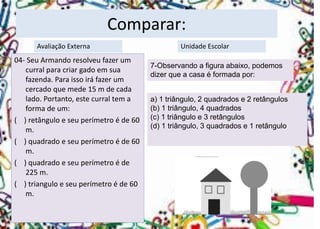 Comparar: 
04-Seu Armando resolveu fazer um curral para criar gado em sua fazenda. Para isso irá fazer um cercado que mede 15 m de cada lado. Portanto, este curral tem a forma de um: 
( ) retângulo e seu perímetro é de 60 m. 
( ) quadrado e seu perímetro é de 60 m. 
( ) quadrado e seu perímetro é de 225 m. 
( ) triangulo e seu perímetro é de 60 m. 
Avaliação Externa 
Unidade Escolar 
7-Observando a figura abaixo, podemos dizer que a casa é formada por: 
a) 1 triângulo, 2 quadrados e 2 retângulos 
(b) 1 triângulo, 4 quadrados 
(c) 1 triângulo e 3 retângulos 
(d) 1 triângulo, 3 quadrados e 1 retângulo  
