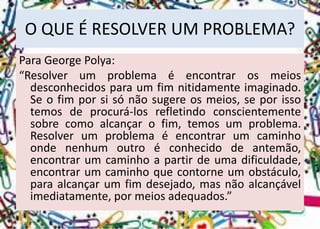 O QUE É RESOLVER UM PROBLEMA? 
Para George Polya: 
“Resolverumproblemaéencontrarosmeiosdesconhecidosparaumfimnitidamenteimaginado. Seofimporsisónãosugereosmeios,seporissotemosdeprocurá-losrefletindoconscientementesobrecomoalcançarofim,temosumproblema. Resolverumproblemaéencontrarumcaminhoondenenhumoutroéconhecidodeantemão, encontrarumcaminhoapartirdeumadificuldade, encontrarumcaminhoquecontorneumobstáculo, paraalcançarumfimdesejado,masnãoalcançávelimediatamente,pormeiosadequados.”  