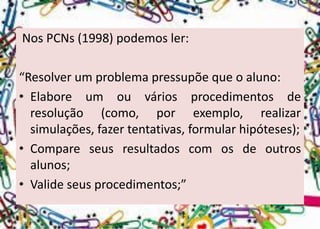 Nos PCNs(1998) podemos ler: 
“Resolver um problema pressupõe que o aluno: 
•Elaboreumouváriosprocedimentosderesolução(como,porexemplo,realizarsimulações,fazertentativas,formularhipóteses); 
•Compareseusresultadoscomosdeoutrosalunos; 
•Valideseusprocedimentos;”  
