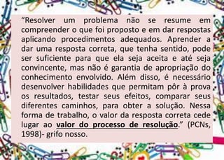 “Resolverumproblemanãoseresumeemcompreenderoquefoipropostoeemdarrespostasaplicandoprocedimentosadequados.Aprenderadarumarespostacorreta,quetenhasentido,podesersuficienteparaqueelasejaaceitaeatésejaconvincente,masnãoégarantiadeapropriaçãodoconhecimentoenvolvido.Alémdisso,énecessáriodesenvolverhabilidadesquepermitampôràprovaosresultados,testarseusefeitos,compararseusdiferentescaminhos,paraobterasolução.Nessaformadetrabalho,ovalordarespostacorretacedelugaraovalordoprocessoderesolução.”(PCNs, 1998)-grifonosso.  