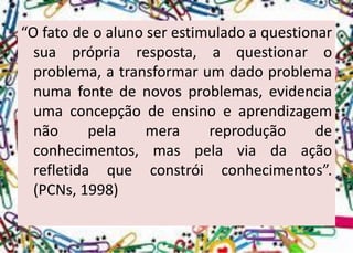 “Ofatodeoalunoserestimuladoaquestionarsuaprópriaresposta,aquestionaroproblema,atransformarumdadoproblemanumafontedenovosproblemas,evidenciaumaconcepçãodeensinoeaprendizagemnãopelamerareproduçãodeconhecimentos,maspelaviadaaçãorefletidaqueconstróiconhecimentos”. (PCNs,1998)  