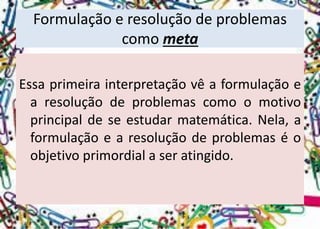 Formulação e resolução de problemas como meta 
Essaprimeirainterpretaçãovêaformulaçãoearesoluçãodeproblemascomoomotivoprincipaldeseestudarmatemática.Nela,aformulaçãoearesoluçãodeproblemaséoobjetivoprimordialaseratingido.  
