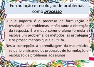 Formulação e resolução de problemas como processo 
Oqueimportaéoprocessodeformulaçãoeresoluçãodeproblemas,enãotantoaobtençãodaresposta.Éomodocomooalunoformulaeresolveumproblema,osmétodos,asestratégiaseosprocedimentosqueeleutiliza. 
Nessaconcepção,aaprendizagemdamatemáticasedariaensinandoosprocessosdeformulaçãoeresoluçãodeproblemasaosalunos.  