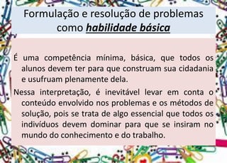 Formulação e resolução de problemas como habilidade básica 
Éumacompetênciamínima,básica,quetodososalunosdevemterparaqueconstruamsuacidadaniaeusufruamplenamentedela. 
Nessainterpretação,éinevitávellevaremcontaoconteúdoenvolvidonosproblemaseosmétodosdesolução,poissetratadealgoessencialquetodososindivíduosdevemdominarparaqueseinsiramnomundodoconhecimentoedotrabalho.  