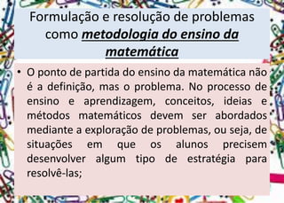 Formulação e resolução de problemas como metodologia do ensino da matemática 
•Opontodepartidadoensinodamatemáticanãoéadefinição,masoproblema.Noprocessodeensinoeaprendizagem,conceitos,ideiasemétodosmatemáticosdevemserabordadosmedianteaexploraçãodeproblemas,ouseja,desituaçõesemqueosalunosprecisemdesenvolveralgumtipodeestratégiapararesolvê-las;  