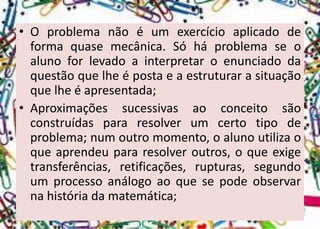 •Oproblemanãoéumexercícioaplicadodeformaquasemecânica.Sóháproblemaseoalunoforlevadoainterpretaroenunciadodaquestãoquelheépostaeaestruturarasituaçãoquelheéapresentada; 
•Aproximaçõessucessivasaoconceitosãoconstruídaspararesolverumcertotipodeproblema;numoutromomento,oalunoutilizaoqueaprendeupararesolveroutros,oqueexigetransferências,retificações,rupturas,segundoumprocessoanálogoaoquesepodeobservarnahistóriadamatemática;  
