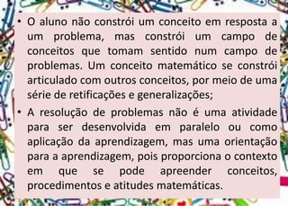 •Oalunonãoconstróiumconceitoemrespostaaumproblema,masconstróiumcampodeconceitosquetomamsentidonumcampodeproblemas.Umconceitomatemáticoseconstróiarticuladocomoutrosconceitos,pormeiodeumasériederetificaçõesegeneralizações; 
•Aresoluçãodeproblemasnãoéumaatividadeparaserdesenvolvidaemparalelooucomoaplicaçãodaaprendizagem,masumaorientaçãoparaaaprendizagem,poisproporcionaocontextoemquesepodeapreenderconceitos, procedimentoseatitudesmatemáticas.  