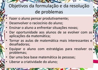 Objetivos da formulação e da resolução de problemas 
•Fazeroalunopensarprodutivamente; 
•Desenvolveroraciocíniodoaluno; 
•Ensinaroalunoaenfrentarsituaçõesnovas; 
•Daroportunidadeaosalunosdeseevolvercomasaplicaçõesdamatemática; 
•Tornarasaulasdematemáticamaisinteressantesedesafiadoras; 
•Equiparoalunocomestratégiaspararesolverosproblemas; 
•Darumaboabasematemáticaàspessoas; 
•Liberaracriatividadedoaluno;  