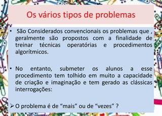 Os vários tipos de problemas 
•SãoConsideradosconvencionaisosproblemasque, geralmentesãopropostoscomafinalidadedetreinartécnicasoperatóriaseprocedimentosalgorítmicos. 
•Noentanto,submeterosalunosaesseprocedimentotemtolhidoemmuitoacapacidadedecriaçãoeimaginaçãoetemgeradoasclássicasinterrogações: 
Oproblemaéde“mais”oude“vezes”?  