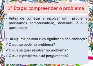 1ª Etapa: compreender o problema 
•Antesdecomeçararesolverumproblemaprecisamoscompreendê-lo,devemoslê-loequestionar: 
a)Háalgumapalavracujosignificadonãoconheço? 
Oquesepedenoproblema? 
Oquesequerresolvernoproblema? 
Oqueoproblemaestáperguntando?  