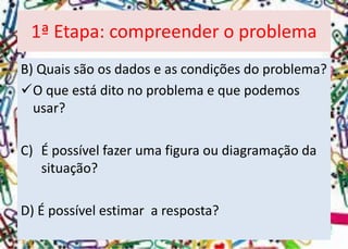 B) Quais são os dados e as condições do problema? 
O que está dito no problema e que podemos usar? 
C)É possível fazer uma figura ou diagramação da situação? 
D) É possível estimar a resposta? 
1ª Etapa: compreender o problema  