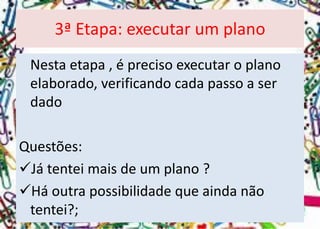 Nesta etapa , é preciso executar o plano elaborado, verificando cada passo a ser dado 
Questões: 
Já tentei mais de um plano ? 
Há outra possibilidade que ainda não tentei?; 
3ª Etapa: executar um plano  