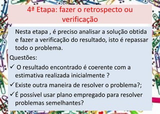Nesta etapa , é preciso analisar a solução obtida e fazer a verificação do resultado, isto é repassar todo o problema. 
Questões: 
O resultado encontrado é coerente com a estimativa realizada inicialmente ? 
Existe outra maneira de resolver o problema?; 
É possível usar plano empregado para resolver problemas semelhantes? 
4ª Etapa: fazer o retrospecto ou verificação  