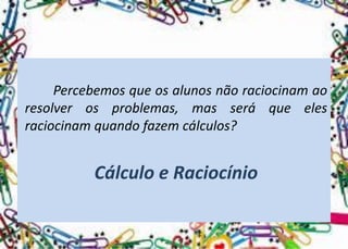 Percebemosqueosalunosnãoraciocinamaoresolverosproblemas,masseráqueelesraciocinamquandofazemcálculos? 
Cálculo e Raciocínio  