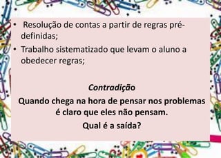 •Resolução de contas a partir de regras pré- definidas; 
•Trabalho sistematizado que levam o aluno a obedecer regras; 
Contradição 
Quando chega na hora de pensar nos problemas é claro que eles não pensam. 
Qual é a saída?  