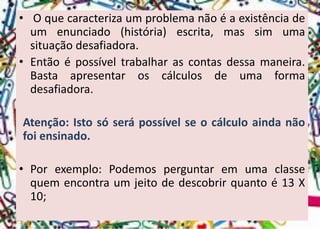 •Oquecaracterizaumproblemanãoéaexistênciadeumenunciado(história)escrita,massimumasituaçãodesafiadora. 
•Entãoépossíveltrabalharascontasdessamaneira. Bastaapresentaroscálculosdeumaformadesafiadora. 
Atenção:Istosóserápossívelseocálculoaindanãofoiensinado. 
•Porexemplo:Podemosperguntaremumaclassequemencontraumjeitodedescobrirquantoé13X10;  