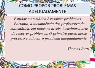 COMO PROPOR PROBLEMAS ADEQUADAMENTE 
Estudar matemática é resolver problemas. Portanto, a incumbência dos professores de matemática, em todos os níveis, é ensinar a arte de resolver problemas. O primeiro passo nesse processo é colocar o problema adequadamente. 
Thomas Butts  