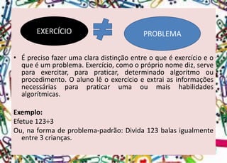 •Éprecisofazerumaclaradistinçãoentreoqueéexercícioeoqueéumproblema.Exercício,comoopróprionomediz,serveparaexercitar,parapraticar,determinadoalgoritmoouprocedimento.Oalunolêoexercícioeextraiasinformaçõesnecessáriasparapraticarumaoumaishabilidadesalgorítmicas. 
Exemplo: 
Efetue123÷3 
Ou,naformadeproblema-padrão:Divida123balasigualmenteentre3crianças. 
EXERCÍCIO 
PROBLEMA  