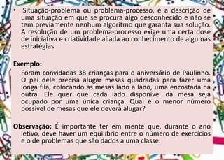 •Situação-problemaouproblema-processo,éadescriçãodeumasituaçãoemqueseprocuraalgodesconhecidoenãosetempreviamentenenhumalgoritmoquegarantasuasolução. Aresoluçãodeumproblema-processoexigeumacertadosedeiniciativaecriatividadealiadaaoconhecimentodealgumasestratégias. 
Exemplo: 
Foramconvidadas38criançasparaoaniversáriodePaulinho. Opaideleprecisaalugarmesasquadradasparafazerumalongafila,colocandoasmesasladoalado,umaencostadanaoutra.Elequerquecadaladodisponíveldamesasejaocupadoporumaúnicacriança.Qualéomenornúmeropossíveldemesasqueeledeveráalugar? 
Observação:Éimportanteteremmenteque,duranteoanoletivo,devehaverumequilíbrioentreonúmerodeexercícioseodeproblemasquesãodadosaumaclasse.  
