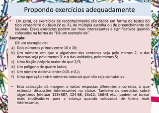 •Emgeral,osexercíciosdereconhecimentosãodadosemformadetestesdotipoverdadeirooufalso(VouF),demúltiplaescolhaoudepreenchimentodelacunas.Essesexercíciospodemsermaisinteressantesesignificativosquandocolocadosnaformade“Dêumexemplode”. 
Exemplo: 
Dêumexemplode: 
a)Doisnúmerosprimosentre10e20; 
b)Umnúmeroemqueoalgarismodascentenassejapelomenos2,odasdezenassejapelomenos3eodasunidades,pelomenos5; 
c)Umafraçãoprópriamaiordoque2/3; 
d)Umpolígonodequatrolados; 
e)Umnúmerodecimalentre0,01e0,1; 
f)Umaoperaçãoentrenúmerosnaturaisquenãosejacomutativa. 
•Estacolocaçãodámargemaváriasrespostasdiferentesecorretas,oqueestimuladiscussõesinteressantesnaclasse.Tambémosexercíciossobrealgoritmos(efetuar123+387,124-68,13x12,168÷3etc.)podemsetornarmaismotivadoresparaacriançaquandocolocadosdeformamaisinteressante. 
Propondo exercícios adequadamente  