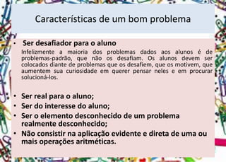•Ser desafiador para o aluno 
Infelizmenteamaioriadosproblemasdadosaosalunosédeproblemas-padrão,quenãoosdesafiam.Osalunosdevemsercolocadosdiantedeproblemasqueosdesafiem,queosmotivem,queaumentemsuacuriosidadeemquererpensarneleseemprocurarsolucioná-los. 
•Serrealparaoaluno; 
•Serdointeressedoaluno; 
•Ser o elemento desconhecido de um problema realmente desconhecido; 
•Não consistir na aplicação evidente e direta de uma ou mais operações aritméticas. 
Características de um bom problema  