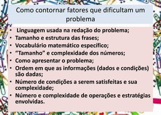 •Linguagem usada na redação do problema; 
•Tamanho e estrutura das frases; 
•Vocabulário matemático específico; 
•“Tamanho” e complexidade dos números; 
•Como apresentar o problema; 
•Ordem em que as informações (dados e condições) são dadas; 
•Número de condições a serem satisfeitas e sua complexidade; 
•Número e complexidade de operações e estratégias envolvidas. 
Como contornar fatores que dificultam um problema  