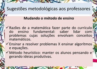Sugestões metodológicas aos professores 
Mudando o método de ensino 
Razõesdeamatemáticafazerpartedocurrículodoensinofundamental:saberlidarcomproblemascujassoluçõesenvolvamconceitosmatemáticos. 
EnsinararesolverproblemasXensinaralgorítmoseequações. 
Métodoheurístico:manterosalunospensandoegerandoideiasprodutivas.  
