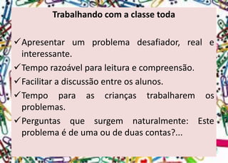 Trabalhando com a classe toda 
Apresentarumproblemadesafiador,realeinteressante. 
Temporazoávelparaleituraecompreensão. 
Facilitaradiscussãoentreosalunos. 
Tempoparaascriançastrabalharemosproblemas. 
Perguntasquesurgemnaturalmente:Esteproblemaédeumaoudeduascontas?...  