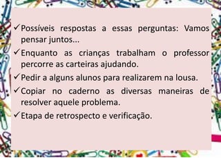 Possíveisrespostasaessasperguntas:Vamospensarjuntos... 
Enquantoascriançastrabalhamoprofessorpercorreascarteirasajudando. 
Pediraalgunsalunospararealizaremnalousa. 
Copiarnocadernoasdiversasmaneirasderesolveraqueleproblema. 
Etapaderetrospectoeverificação.  