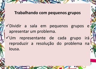 Trabalhando com pequenos grupos 
Dividirasalaempequenosgruposeapresentarumproblema. 
Umrepresentantedecadagrupoiráreproduziraresoluçãodoproblemanalousa.  