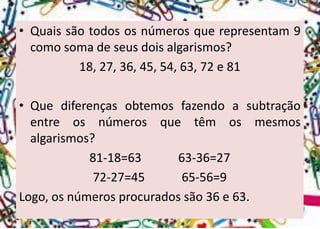 •Quaissãotodososnúmerosquerepresentam9comosomadeseusdoisalgarismos? 
18, 27, 36, 45, 54, 63, 72 e 81 
•Quediferençasobtemosfazendoasubtraçãoentreosnúmerosquetêmosmesmosalgarismos? 
81-18=63 63-36=27 
72-27=45 65-56=9 
Logo,osnúmerosprocuradossão36e63.  
