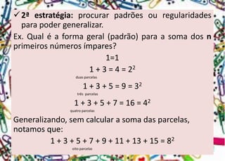 2ªestratégia:procurarpadrõesouregularidadesparapodergeneralizar. 
Ex.Qualéaformageral(padrão)paraasomadosnprimeirosnúmerosímpares? 
1=1 
1 + 3 = 4 = 22 
duas parcelas 
1 + 3 + 5 = 9 = 32 
três parcelas 
1 + 3 + 5 + 7 = 16 = 42 
quatro parcelas 
Generalizando, sem calcular a soma das parcelas, notamos que: 
1 + 3 + 5 + 7 + 9 + 11 + 13 + 15 = 82 
oito parcelas  