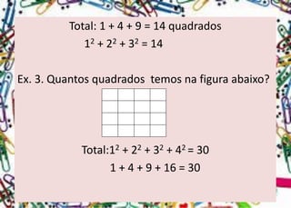 Total: 1 + 4 + 9 = 14 quadrados 
12+ 22+ 32= 14 
Ex.3.Quantosquadradostemosnafiguraabaixo? 
Total:12+ 22+ 32+ 42 = 30 
1 + 4 + 9 + 16 = 30  