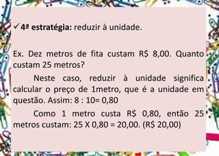 4ªestratégia:reduziràunidade. 
Ex.DezmetrosdefitacustamR$8,00.Quantocustam25metros? 
Nestecaso,reduziràunidadesignificacalcularopreçode1metro,queéaunidadeemquestão.Assim:8:10=0,80 
Como1metrocustaR$0,80,então25metroscustam:25X0,80=20,00.(R$20,00)  