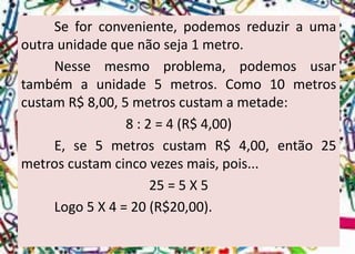 Seforconveniente,podemosreduziraumaoutraunidadequenãoseja1metro. 
Nessemesmoproblema,podemosusartambémaunidade5metros.Como10metroscustamR$8,00,5metroscustamametade: 
8 : 2 = 4 (R$ 4,00) 
E,se5metroscustamR$4,00,então25metroscustamcincovezesmais,pois... 
25 = 5 X 5 
Logo5X4=20(R$20,00).  