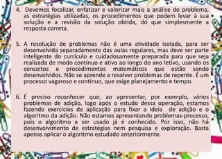 4.Devemosfocalizar,enfatizarevalorizarmaisaanálisedoproblema, asestratégiasutilizadas,osprocedimentosquepodemlevaràsuasoluçãoearevisãodasoluçãoobtida,doquesimplesmentearespostacorreta. 
5.Aresoluçãodeproblemasnãoéumaatividadeisolada,paraserdesenvolvidaseparadamentedasaulasregulares,masdeveserparteinteligentedocurrículoecuidadosamentepreparadaparaquesejarealizadademodocontínuoeativoaolongodoanoletivo,usandoosconceitoseprocedimentosmatemáticosqueestãosendodesenvolvidos.Nãoseaprendearesolverproblemasderepente.Éumprocessovagarosoecontínuo,queexigeplanejamentoetempo. 
6.Éprecisoreconhecerque,aoapresentar,porexemplo,váriosproblemasdeadição,logoapósoestudodessaoperação,estamosfazendoexercíciosdeaplicaçãoparafixaraideiadeadiçãoeoalgoritmodaadição.Nãoestamosapresentandoproblemas-processo, poisoalgoritmoaserusadojáéconhecido.Porisso,nãohádesenvolvimentodeestratégiasnempesquisaeexploração.Bastaapenasaplicaroalgoritmoestudadoanteriormente.  